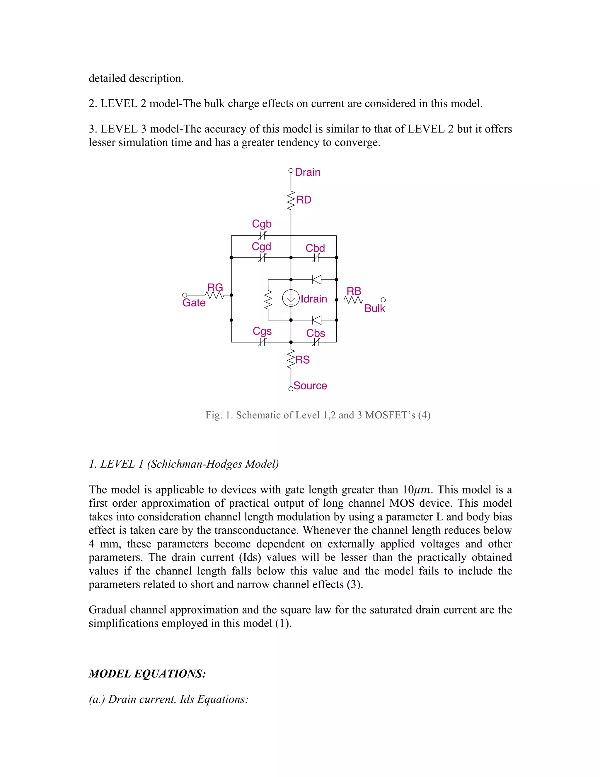 detailed description.
2. LEVEL 2 model-The bulk charge effects on current are considered in this model.
3. LEVEL 3 model-The accuracy of this model is similar to that of LEVEL 2 but it offers
lesser simulation time and has a greater tendency to converge.
Fig. 1. Schematic of Level 1,2 and 3 MOSFET’s (4)
1. LEVEL 1 (Schichman-Hodges Model)
The model is applicable to devices with gate length greater than 10𝜇𝑚. This model is a
first order approximation of practical output of long channel MOS device. This model
takes into consideration channel length modulation by using a parameter L and body bias
effect is taken care by the transconductance. Whenever the channel length reduces below
4 mm, these parameters become dependent on externally applied voltages and other
parameters. The drain current (Ids) values will be lesser than the practically obtained
values if the channel length falls below this value and the model fails to include the
parameters related to short and narrow channel effects (3).
Gradual channel approximation and the square law for the saturated drain current are the
simplifications employed in this model (1).
MODEL EQUATIONS:
(a.) Drain current, Ids Equations:
174
Examples M1 14 2 13 0 PNOM L=25u W=12u
M13 15 3 0 0 PSTRONG
M16 17 3 0 0 PSTRONG M=2
M28 0 2 100 100 NWEAK L=33u W=12u
+ AD=288p AS=288p PD=60u PS=60u NRD=14 NRS=24 NRG=10
Model form .MODEL <model name> NMOS [model parameters]
.MODEL <model name> PMOS [model parameters]
Description The MOSFET is modeled as an intrinsic MOSFET using ohmic resistances in se
drain, source, gate, and bulk (substrate). There is also a shunt resistance (RDS) i
with the drain-source channel.
Arguments and options
L and W
are the channel length and width, which are decreased to get the effective ch
length and width. They can be specified in the device, .MODEL (model de
.OPTIONS (analysis options) statements. The value in the device statemen
the value in the model statement, which supersedes the value in the .OPTION
Defaults for L and W can be set in the .OPTIONS statement. If L or W defa
set, their default value is 100 u.
[L=<value>] [W=<value>] cannot be used in conjunction with Mon
analysis.
Drain
RD
Cgb
Cgd Cbd
RB
Bulk
Idrain
Cbs
Cgs
RG
Gate
Source
RS
 