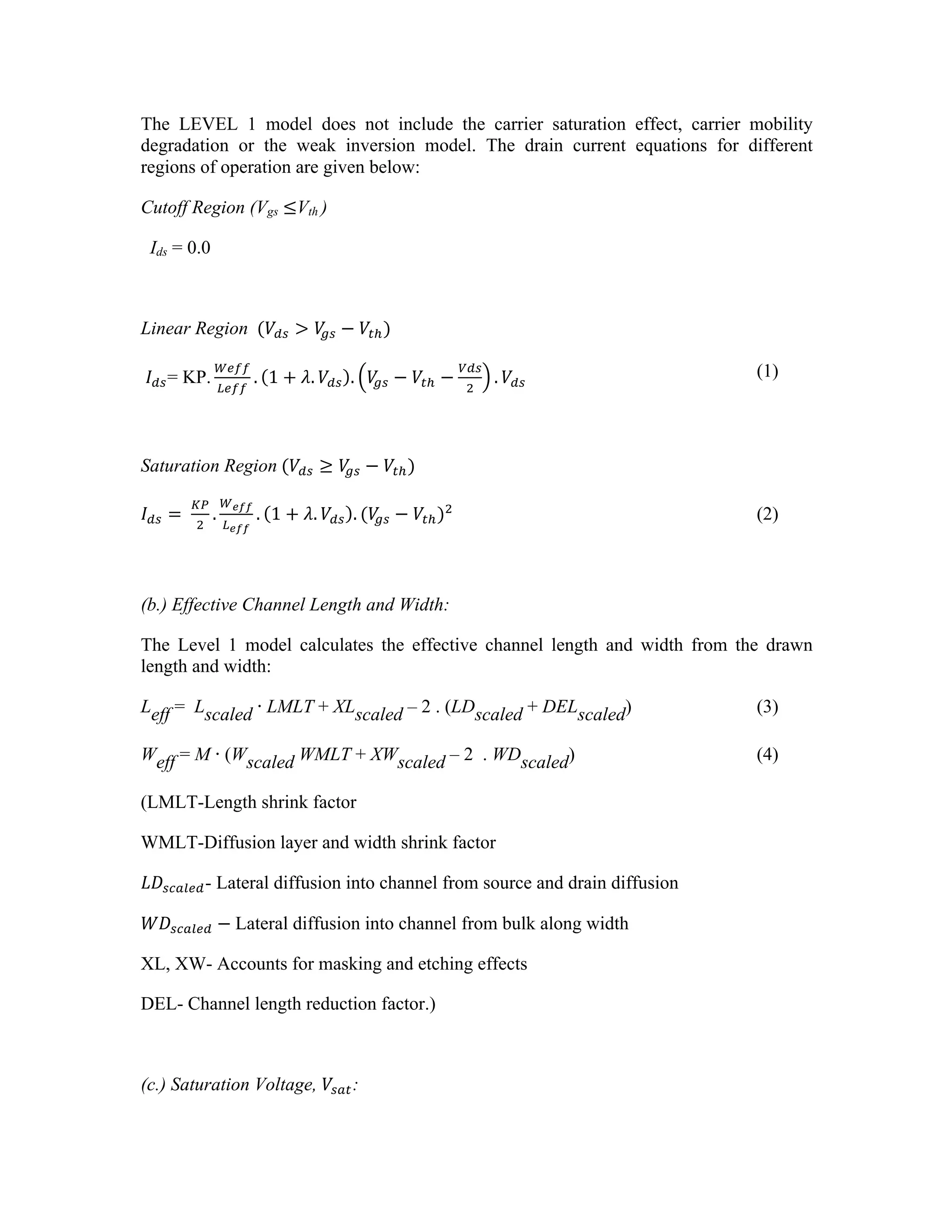 The LEVEL 1 model does not include the carrier saturation effect, carrier mobility
degradation or the weak inversion model. The drain current equations for different
regions of operation are given below:
Cutoff Region (Vgs ≤Vth )
Ids = 0.0
Linear Region   (𝑉!" > 𝑉
!" − 𝑉!!)
𝐼!"= KP.
!"##
!"##
. 1 + 𝜆. 𝑉!" . 𝑉
!" − 𝑉!! −
!"#
!
. 𝑉!"
(1)
Saturation Region  (𝑉!" ≥ 𝑉
!" − 𝑉!!)
𝐼!" =  
!"
!
.
!!""
!!""
. 1 + 𝜆. 𝑉!" . (𝑉
!" − 𝑉!!)!
(2)
(b.) Effective Channel Length and Width:
The Level 1 model calculates the effective channel length and width from the drawn
length and width:
Leff = Lscaled Ŋ LMLT + XLscaled – 2 . (LDscaled + DELscaled) (3)
Weff = M Ŋ (Wscaled WMLT + XWscaled – 2 . WDscaled) (4)
(LMLT-Length shrink factor
WMLT-Diffusion layer and width shrink factor
𝐿𝐷!"#$%&- Lateral diffusion into channel from source and drain diffusion
𝑊𝐷!"#$%& −  Lateral diffusion into channel from bulk along width
XL, XW- Accounts for masking and etching effects
DEL- Channel length reduction factor.)
(c.) Saturation Voltage, 𝑉!"#:
 