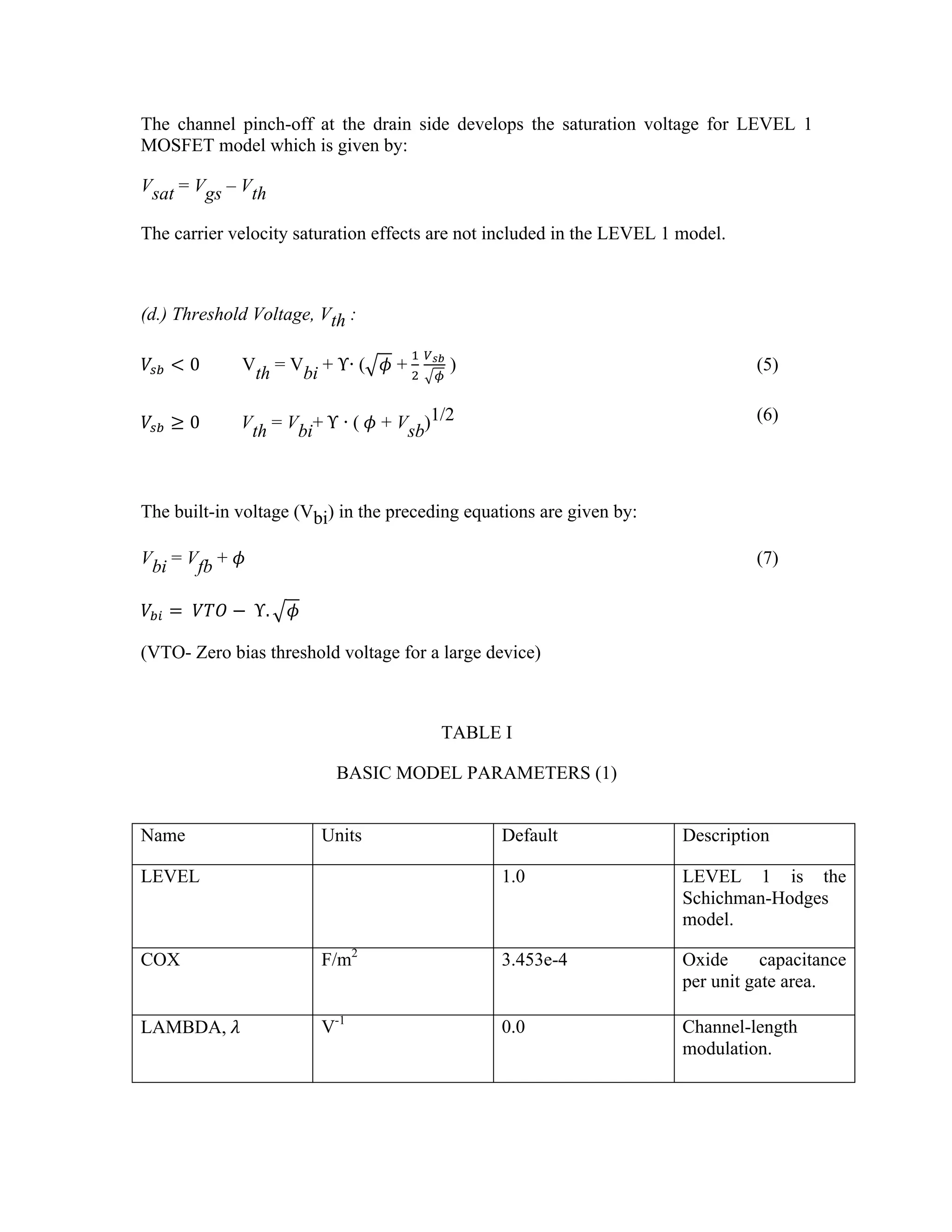 The channel pinch-off at the drain side develops the saturation voltage for LEVEL 1
MOSFET model which is given by:
Vsat = Vgs – Vth
The carrier velocity saturation effects are not included in the LEVEL 1 model.
(d.) Threshold Voltage, Vth :
𝑉!" < 0 Vth = Vbi + ΥŊ ( 𝜙 +  
!
!
!!"
!
) (5)
𝑉!" ≥ 0     Vth = Vbi+  Υ Ŋ (  𝜙 + Vsb)1/2 (6)
The built-in voltage (Vbi) in the preceding equations are given by:
Vbi = Vfb + 𝜙 (7)
𝑉!" =   𝑉𝑇𝑂 −   Υ. 𝜙
(VTO- Zero bias threshold voltage for a large device)
TABLE I
BASIC MODEL PARAMETERS (1)
Name Units Default Description
LEVEL 1.0 LEVEL 1 is the
Schichman-Hodges
model.
COX F/m2
3.453e-4 Oxide capacitance
per unit gate area.
LAMBDA,  𝜆 V-1
0.0 Channel-length
modulation.
 