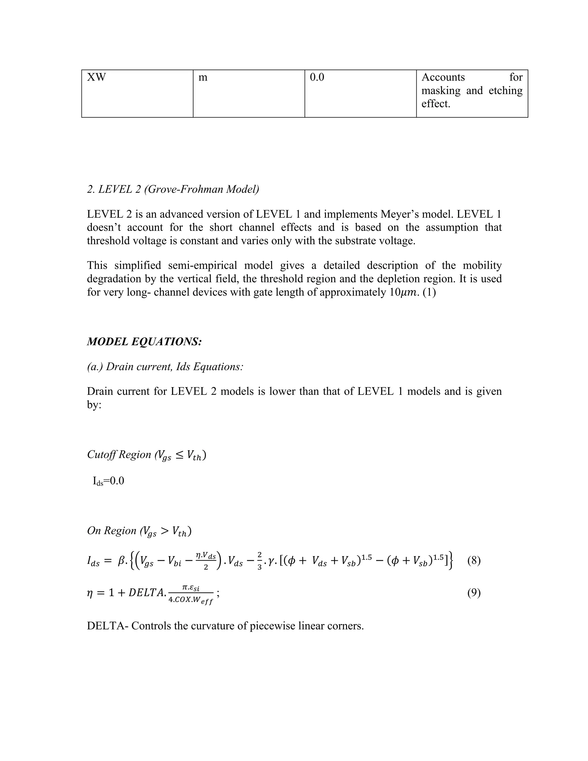 XW m 0.0 Accounts for
masking and etching
effect.
2. LEVEL 2 (Grove-Frohman Model)
LEVEL 2 is an advanced version of LEVEL 1 and implements Meyer’s model. LEVEL 1
doesn’t account for the short channel effects and is based on the assumption that
threshold voltage is constant and varies only with the substrate voltage.
This simplified semi-empirical model gives a detailed description of the mobility
degradation by the vertical field, the threshold region and the depletion region. It is used
for very long- channel devices with gate length of approximately 10𝜇𝑚. (1)
MODEL EQUATIONS:
(a.) Drain current, Ids Equations:
Drain current for LEVEL 2 models is lower than that of LEVEL 1 models and is given
by:
Cutoff Region (𝑉
!" ≤ 𝑉!!)
Ids=0.0
On Region (𝑉
!" > 𝑉!!)
𝐼!" =   𝛽. 𝑉
!" − 𝑉!" −
!.!!"
!
. 𝑉!" −
!
!
. 𝛾. 𝜙 +  𝑉!" + 𝑉!"
!.!
− 𝜙 + 𝑉!"
!.!
(8)
𝜂 = 1 + 𝐷𝐸𝐿𝑇𝐴.
!.!!"
!.!"#.!!""
; (9)
DELTA- Controls the curvature of piecewise linear corners.
 