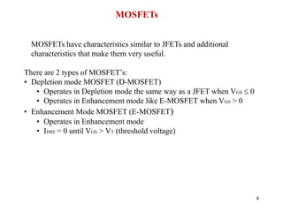 4
MOSFETs
MOSFETs have characteristics similar to JFETs and additional
characteristics that make them very useful.
There are 2 types of MOSFET’s:
• Depletion mode MOSFET (D-MOSFET)
• Operates in Depletion mode the same way as a JFET when VGS  0
• Operates in Enhancement mode like E-MOSFET when VGS > 0
• Enhancement Mode MOSFET (E-MOSFET)
• Operates in Enhancement mode
• IDSS = 0 until VGS > VT (threshold voltage)
 