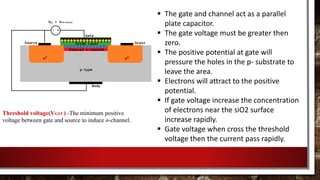  The gate and channel act as a parallel
plate capacitor.
 The gate voltage must be greater then
zero.
 The positive potential at gate will
pressure the holes in the p- substrate to
leave the area.
 Electrons will attract to the positive
potential.
 If gate voltage increase the concentration
of electrons near the siO2 surface
increase rapidly.
 Gate voltage when cross the threshold
voltage then the current pass rapidly.
Threshold voltage(VGST ) -The minimum positive
voltage between gate and source to induce n-channel.
 