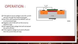 OPERATION :
 If the gate to source voltage is zero the current
will pass through the implemented gate
 But if this volt is positive the MOSFET will run
as enhancement type.
 Negative volt of VGS will run the circuit as
depletion type.
 But negative type voltage limit will not exceed
the pinch off level.
 If the negative voltage touch pinch off point
then the current flow will stop.
 