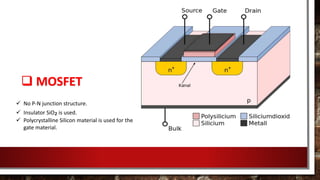  MOSFET
 No P-N junction structure.
 Insulator SiO₂ is used.
 Polycrystalline Silicon material is used for the
gate material.
 