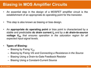 Mr. A. B. Shinde
Biasing in MOS Amplifier Circuits
18
• An essential step in the design of a MOSFET amplifier circuit is the
establishment of an appropriate dc operating point for the transistor.
• This step is also known as biasing or bias design.
• An appropriate dc operating point or bias point is characterized by a
stable and predictable dc drain current ID and by a dc drain-to-source
voltage VDS that ensures operation in the saturation region for all
expected input-signal levels.
• Types of Biasing:
– Biasing by Fixing VGS
– Biasing by Fixing VG and Connecting a Resistance in the Source
– Biasing Using a Drain-to-Gate Feedback Resistor
– Biasing Using a Constant-Current Source
 