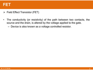 Mr. A. B. Shinde
FET
2
 Field Effect Transistor (FET)
• The conductivity (or resistivity) of the path between two contacts, the
source and the drain, is altered by the voltage applied to the gate.
– Device is also known as a voltage controlled resistor.
 