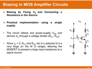 Mr. A. B. Shinde
Biasing in MOS Amplifier Circuits
24
 Biasing by Fixing VG and Connecting a
Resistance in the Source:
 Practical implementation using a single
supply:
• The circuit utilizes one power-supply VDD and
derives VG through a voltage divider (RG1, RG2).
• Since IG = 0, RG1 and RG2 can b e selected to b e
very large (in the M Ω range), allowing the
MOSFET to present a large input resistance to a
signal source
 