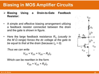 Mr. A. B. Shinde
Biasing in MOS Amplifier Circuits
25
 Biasing Using a Drain-to-Gate Feedback
Resistor:
• A simple and effective biasing arrangement utilizing
a feedback resistor connected between the drain
and the gate is shown in figure.
• Here the large feedback resistance RG (usually in
the M Ω range) forces the dc voltage at the gate to
be equal to that at the drain (because IG = 0).
Thus we can write
VGS = VDS = VDD – RDID
Which can be rewritten in the form
VDD = VGS + RDID
 
