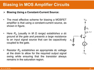 Mr. A. B. Shinde
Biasing in MOS Amplifier Circuits
27
 Biasing Using a Constant-Current Source:
• The most effective scheme for biasing a MOSFET
amplifier is that using a constant-current source, as
shown in figure.
• Here RG (usually in M Ω range) establishes a dc
ground at the gate and presents a large resistance
to an input signal source that can be capacitively
coupled to the gate.
• Resistor RD establishes an appropriate dc voltage
at the drain to allow for the required output signal
swing while ensuring that the transistor always
remains in the saturation region.
 