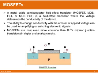 Mr. A. B. Shinde
MOSFETs
3
 A metal–oxide–semiconductor field-effect transistor (MOSFET, MOS-
FET, or MOS FET) is a field-effect transistor where the voltage
determines the conductivity of the device.
 The ability to change conductivity with the amount of applied voltage can
be used for amplifying or switching electronic signals.
 MOSFETs are now even more common than BJTs (bipolar junction
transistors) in digital and analog circuits.
 