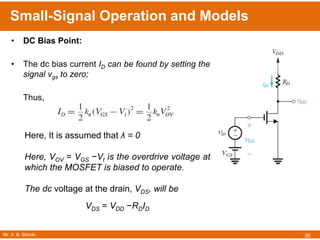 Mr. A. B. Shinde
Small-Signal Operation and Models
30
• DC Bias Point:
• The dc bias current ID can be found by setting the
signal vgs to zero;
Thus,
Here, It is assumed that λ = 0
Here, VOV = VGS −Vt is the overdrive voltage at
which the MOSFET is biased to operate.
The dc voltage at the drain, VDS, will be
VDS = VDD −RDID
 