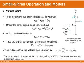 Mr. A. B. Shinde
Small-Signal Operation and Models
36
 Voltage Gain:
• Total instantaneous drain voltage vDS as follows:
vDS = VDD −RDiD
• Under the small-signal condition, we have
vDS = VDD −RD(ID +id)
• which can be rewritten as
vDS = VDS −Rdid
• Thus the signal component of the drain voltage is
Vds =−idRD =−gmvgsRD
which indicates that the voltage gain is given by
The minus sign indicates that the output signal vds is 180° out of phase with respect
to the input signal vgs.
Conceptual circuit to
study operation of the
MOSFET
 
