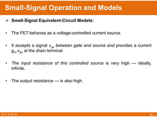 Mr. A. B. Shinde
Small-Signal Operation and Models
39
 Small-Signal Equivalent-Circuit Models:
• The FET behaves as a voltage-controlled current source.
• It accepts a signal vgs between gate and source and provides a current
gm.vgs at the drain terminal.
• The input resistance of this controlled source is very high — ideally,
infinite.
• The output resistance — is also high.
 