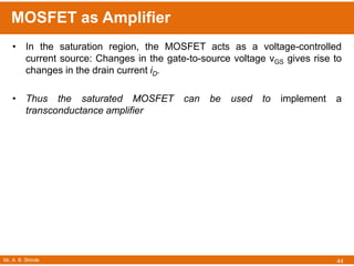Mr. A. B. Shinde
MOSFET as Amplifier
44
• In the saturation region, the MOSFET acts as a voltage-controlled
current source: Changes in the gate-to-source voltage vGS gives rise to
changes in the drain current iD.
• Thus the saturated MOSFET can be used to implement a
transconductance amplifier
 