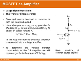 Mr. A. B. Shinde
MOSFET as Amplifier
45
 Large-Signal Operation:
 The Transfer Characteristic:
• Grounded source terminal is common to
both the input and output.
• Here, changes in v1 (vGS = v1) give rise to
changes in iD, we are using a resistor RD to
obtain an output voltage v0
v0 = vDS = VDD – RD.iD
In this way the transconductance amplifier
is converted into a voltage amplifier.
• To determine the voltage transfer
characteristic of the CS amplifier, we will
assume vj to be in the range of 0 to VDD.
Basic structure of
common-source amplifier
 