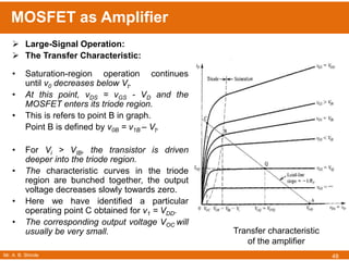 Mr. A. B. Shinde
MOSFET as Amplifier
48
 Large-Signal Operation:
 The Transfer Characteristic:
• Saturation-region operation continues
until v0 decreases below Vt.
• At this point, vDS = vGS - VD and the
MOSFET enters its triode region.
• This is refers to point B in graph.
Point B is defined by v0B = v1B – Vt.
• For Vi > VIB, the transistor is driven
deeper into the triode region.
• The characteristic curves in the triode
region are bunched together, the output
voltage decreases slowly towards zero.
• Here we have identified a particular
operating point C obtained for v1 = VDD.
• The corresponding output voltage VOC will
usually be very small. Transfer characteristic
of the amplifier
 