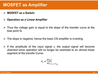 Mr. A. B. Shinde
MOSFET as Amplifier
53
 MOSFET as a Switch:
 Operation as a Linear Amplifier
 Thus the voltage gain is equal to the slope of the transfer curve at the
bias point Q.
 The slope is negative, hence the basic CS amplifier is inverting.
 If the amplitude of the input signal v, the output signal will become
distorted since operation will no longer be restricted to an almost linear
segment of the transfer Curve.
 