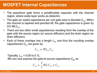 Mr. A. B. Shinde
MOSFET Internal Capacitances
67
• The polysilicon gate forms a parallel-plate capacitor with the channel
region, where oxide layer works as dielectric.
• The gate (or oxide) capacitance per unit gate area is denoted Cox. When
the channel is tapered and pinched off, the gate capacitance is given by
2/3 WLCox.
• There are two other small capacitances resulting from the overlap of the
gate with the source region (or source diffusion) and the drain region (or
drain diffusion).
• Each of these overlaps has a length Lov and thus the resulting overlap
capacitances Cov are given by
Typically, Lov = 0.05 to 0.1L.
We can now express the gate-to-source capacitance Cgs as
 