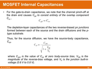 Mr. A. B. Shinde
MOSFET Internal Capacitances
68
• For the gate-to-drain capacitance, we note that the channel pinch-off at
the drain end causes Cgd to consist entirely of the overlap component
Cov ,
The depletion-layer capacitances of the two reverse-biased pn junctions
formed between each of the source and the drain diffusions and the p-
type substrate.
Thus, for the source diffusion, we have the source-body capacitance,
Csb,
where Csb0 is the value of Csb at zero body-source bias, VSB is the
magnitude of the reverse-bias voltage, and V0 is the junction built-in
voltage (0.6 V to 0.8 V).
 