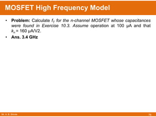 Mr. A. B. Shinde
MOSFET High Frequency Model
76
• Problem: Calculate fT for the n-channel MOSFET whose capacitances
were found in Exercise 10.3. Assume operation at 100 μA and that
kn = 160 μA/V2.
• Ans. 3.4 GHz
 