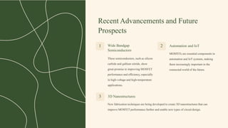 Recent Advancements and Future
Prospects
Wide Bandgap
Semiconductors
These semiconductors, such as silicon
carbide and gallium nitride, show
great promise in improving MOSFET
performance and efficiency, especially
in high-voltage and high-temperature
applications.
1 2 Automation and IoT
MOSFETs are essential components in
automation and IoT systems, making
them increasingly important in the
connected world of the future.
3 3D Nanostructures
New fabrication techniques are being developed to create 3D nanostructures that can
improve MOSFET performance further and enable new types of circuit design.
 