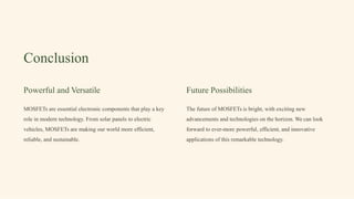 Conclusion
Powerful and Versatile
MOSFETs are essential electronic components that play a key
role in modern technology. From solar panels to electric
vehicles, MOSFETs are making our world more efficient,
reliable, and sustainable.
Future Possibilities
The future of MOSFETs is bright, with exciting new
advancements and technologies on the horizon. We can look
forward to ever-more powerful, efficient, and innovative
applications of this remarkable technology.
 
