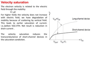 Velocity saturation
The electron velocity is related to the electric
field through the mobility:
V= μE
For higher fields the velocity does not increase
with electric field, we have degradation of
mobility because of scattering by vertical field.
This leads to earlier saturation of current.
i.e.,before VGS-VTH. Net result is reduction in
drain current .
The velocity saturation reduces the
transconductance of short-channel devices in
the saturation condiction.
 