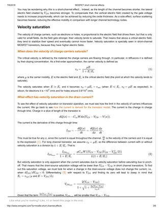 7/6/2018 MOSFET short channel effects
http://www.onmyphd.com/?p=mosfet.short.channel.effects 3/6
You may be wondering why this is a short-channel effect... Indeed, as the length of the channel becomes shorter, the lateral
electric field created by becomes stronger. To compensate that, the vertical electric field created by the gate voltage
needs to increase proportionally, which can be achieved by reducing the oxide thickness. As a side effect, surface scattering
becomes heavier, reducing the effective mobility in comparison with longer channel technology nodes.
Velocity saturation
The velocity of charge carriers, such as electrons or holes, is proportional to the electric field that drives them, but that is only
valid for small fields. As the field gets stronger, their velocity tends to saturate. That means that above a critical electric field,
they tend to stabilize their speed and eventually cannot move faster. Velocity saturation is specially seen in short-channel
MOSFET transistors, because they have higher electric fields.
When does the velocity of charge carriers saturate?
The critical velocity is defined by the material the charge carriers are flowing through. In particular, in diffusions it is defined
by their doping concentration. As a first-order approximation, the carrier velocity is defined as:
where is the carrier mobility, is the electric field and is the critical electric field (the point at which the velocity tends to
saturate).
The velocity saturates when and it becomes (when , as expected). In
silicon, for electrons it is ~107 cm/s and for holes around 0.6*107 cm/s.
What effect has velocity saturation in the drain current?
To see the effect of velocity saturation on transistor operation, we must see how the limit in the velocity of carriers influences
the current. We go back to see how the current is derived for the transistor model. The current is the change in charge
through time. Charge in a slice of length of the transistor is
The current is the derivative of this charge through time:
This must be true for any , since the current is equal throughout the channel. is the velocity of the carriers and it is equal
to the expression . For long channel transistor, we assume , so the difference between current with or without
velocity saturation is a division by . That is:
But velocity saturation is only apparent when the current saturates due to velocity saturation before saturating due to pinch-
off. That means that the drain-source saturation voltage will be lower than in short channel transistors. To find
out this saturation voltage, we must look for when a change in the drain-source voltage does not change the current, i.e.,
when . Differentiating with respect to and finding its zero will lead to (keep in mind that
and ):
Given that the term is positive, will be smaller than .
VDS
=vd
μE
1 + E/Ec
(1)
μ E Ec
E ≫ Ec = μ =vd Ec vsat E ≪ Ec = μEvd
dQ(x) = − W dx( − − V (x)).Cox VGS VT H
= − = .IDS
dQ(x)
dt
dQ(x)
dx
dx
dt
x
dx
dt
(1) = μEvd
1 + E/Ec
= =IDSshort
IDSlong
1 + E/Ec
μ W (( − ) − /2))Cox VGS VT H VDS V
2
DS
L(1 + E/ )Ec
(2)
−VGS VT H
d /d = 0IDS VDS (2) VDS
= /μEc vsat E = /LVDS
= .VDSSAT
2( − )VGS VT H
1 + 1 +
2μ( − )VGS VTH
Lvsat
− −−−−−−−−−−−
√
2μ( − )VGS VTH
Lvsat
VDSSAT
−VGS VT H
Like what you're reading? Like, +1 or tweet this page in the end.
 