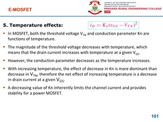 E-MOSFET
101
5. Temperature effects:
 In MOSFET, both the threshold voltage VTN and conduction parameter Kn are
functions of temperature.
 The magnitude of the threshold voltage decreases with temperature, which
means that the drain current increases with temperature at a given VGS.
 However, the conduction parameter decreases as the temperature increases.
 With increasing temperature, the effect of decrease in Kn is more dominant than
decrease in VTN, therefore the net effect of increasing temperature is a decrease
in drain current at a given VGS.
 A decreasing value of Kn inherently limits the channel current and provides
stability for a power MOSFET.
 