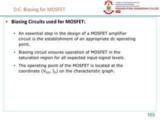 D.C. Biasing for MOSFET
• Biasing Circuits used for MOSFET:
103
 An essential step in the design of a MOSFET amplifier
circuit is the establishment of an appropriate dc operating
point.
 Biasing circuit ensures operation of MOSFET in the
saturation region for all expected input-signal levels.
 The operating point of the MOSFET is located at the
coordinate (VDS, ID) on the characteristic graph.
 