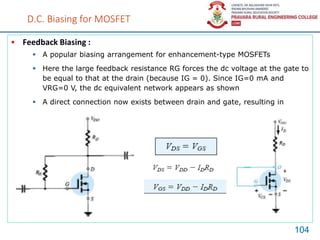 D.C. Biasing for MOSFET
• Feedback Biasing :
104
 A popular biasing arrangement for enhancement-type MOSFETs
 Here the large feedback resistance RG forces the dc voltage at the gate to
be equal to that at the drain (because IG = 0). Since IG=0 mA and
VRG=0 V, the dc equivalent network appears as shown
 A direct connection now exists between drain and gate, resulting in
 