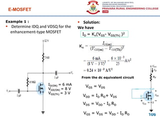 Example 1 :
 Determine IDQ and VDSQ for the
enhancement-type MOSFET
E-MOSFET
106
 Solution:
We have
ID(ON) = 6 mA
VGS(ON) = 8 V
VGS(Th) = 3 V
ID = Kn(VGS- VGS(Th) )2
Kn
From the dc equivalent circuit
VGS = VDS
VDD = ID RD+ VDS
VDS = VDD - ID RD
VGS = VDS = VDD - ID RD
 