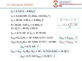 D.C. Biasing for MOSFET
ID = 0.12(13 – 0.82ID)2
ID = 0.12x(169- 21.32xID +0.67xID
2 )
ID = 20.28- 2.56 ID + 0.08(ID )2
0= 20.28- 3.56 ID + 0.08(ID )2
0= (ID )2 – 44.5ID +253.5
ID1 = 6.71 mA or ID2 = 37.79 mA
VGS1=VG-ID1RS = 18- 0.82x 6.71= 12.5V
VGS2=VG-ID2RS= 18- 0.82x 37.79 = -12.98V VGS1 < VGS(Th) X
VGS1 > VGS(Th) √
IDQ = 6.71 mA √
VDS = VDD - ID (RD+ RS) = 40 – 6.71(3+0.82) = 14.36 V
IDQ = 6.71 mA VDSQ = 14.36 V √
 