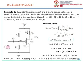 D.C. Biasing for MOSFET
114
Example 6: Calculate the drain current and drain-to-source voltage of a
common source circuit with an n-channel enhancement-mode MOSFET. Find the
power dissipated in the transistor. Given R1 = 30 k, R2 = 20 k, RD = 20 k,
VDD = 5 V, VTN = 1 V, and Kn = 0.1 mA/V2.
ID = Kn(VGS- VGS(Th) )2
From the circuit
= (0.1)(2 − 1)2 = 0.1 mA
VDS = VDD − ID RD
= 5 − (0.1)(20) = 3 V
PT = ID x VDS = (0.1)(3) = 0.3 mW
Since VDS (3V) > VDS(sat) = VGS – VTN = 2-1 =1 => MOSFET is in saturation
 
