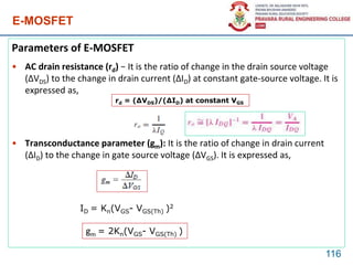 E-MOSFET
Parameters of E-MOSFET
• AC drain resistance (rd) − It is the ratio of change in the drain source voltage
(ΔVDS) to the change in drain current (ΔID) at constant gate-source voltage. It is
expressed as,
• Transconductance parameter (gm): It is the ratio of change in drain current
(ΔID) to the change in gate source voltage (ΔVGS). It is expressed as,
116
rd = (ΔVDS)/(ΔID) at constant VGS
ID = Kn(VGS- VGS(Th) )2
gm = 2Kn(VGS- VGS(Th) )
 