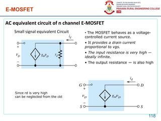 E-MOSFET
AC equivalent circuit of n channel E-MOSFET
Small signal equivalent Circuit
118
Since rd is very high
can be neglected from the ckt
• The MOSFET behaves as a voltage-
controlled current source.
• It provides a drain current
proportional to vgs.
• The input resistance is very high —
ideally infinite.
• The output resistance — is also high
 