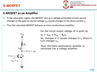 E-MOSFET
E-MOSFET as an Amplifier
• In the saturation region, the MOSFET acts as a voltage-controlled current source:
Changes in the gate-to-source voltage vGS causes changes in the drain current iD.
• Thus the saturated MOSFET behaves as trans-conductance amplifier
119
For the circuit output voltage v0 is given by
v0 = vDS = VDD – RDiD
So, changes in vi causes changes in iD which in
turn changes v0.
Thus, the trans-conductance amplifier is
converted into a voltage amplifier.
 
