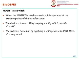 E-MOSFET
MOSFET as a Switch
• When the MOSFET is used as a switch, it is operated at the
extreme points of the transfer curve.
• The device is turned off by keeping, v < VTH which provide
v0 = VDD.
• The switch is turned on by applying a voltage close to VDD. Here,
v0 is very small.
122
 