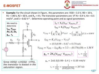  Example: For the circuit shown in Figure , the parameters are: VDD = 3.3 V, RD = 10 k,
R1 = 140 k, R2 = 60 k, and RSi = 4 k. The transistor parameters are: VT N = 0.4 V, Kn = 0.5
mA/V2, and λ = 0.02 V−1. Determine operating point and ac signal parameters
E-MOSFET
127
ID = Kn(VGS- VGS(Th) )2
gm = 2Kn(VGSQ- VGS(Th) )
IDQ = Kn(VGSQ- VGS(Th) )2
gm = 2x0.5(0.99- 0.4 ) = 0.59 mA/V
Since VDSQ >(VGSQ −VTN),
the transistor is biased in the
saturation region.
We need to
determine
IDQ, VDSQ,
Av, Zi, Zo,
gm, r0
 