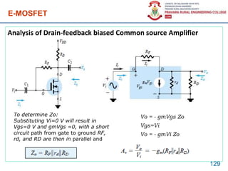 E-MOSFET
Analysis of Drain-feedback biased Common source Amplifier
129
To determine Zo:
Substituting Vi=0 V will result in
Vgs=0 V and gmVgs =0, with a short
circuit path from gate to ground RF,
rd, and RD are then in parallel and
Vo = - gmVgs Zo
Vgs=Vi
Vo = - gmVi Zo
 