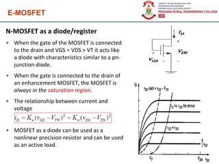 E-MOSFET
N-MOSFET as a diode/register
• When the gate of the MOSFET is connected
to the drain and VGS = VDS > VT it acts like
a diode with characteristics similar to a pn-
junction diode.
• When the gate is connected to the drain of
an enhancement MOSFET, the MOSFET is
always in the saturation region.
• The relationship between current and
voltage
• MOSFET as a diode can be used as a
nonlinear precision resistor and can be used
as an active load.
142
 