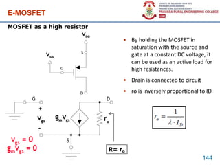 E-MOSFET
• By holding the MOSFET in
saturation with the source and
gate at a constant DC voltage, it
can be used as an active load for
high resistances.
• Drain is connected to circuit
• ro is inversely proportional to ID
144
MOSFET as a high resistor
R= r0
 