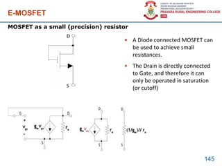 E-MOSFET
• A Diode connected MOSFET can
be used to achieve small
resistances.
• The Drain is directly connected
to Gate, and therefore it can
only be operated in saturation
(or cutoff)
145
MOSFET as a small (precision) resistor
 