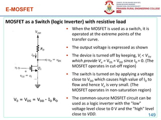 E-MOSFET
MOSFET as a Switch (logic Inverter) with resistive load
149
V0 = VDS = VDD - ID RD
• When the MOSFET is used as a switch, it is
operated at the extreme points of the
transfer curve.
• The output voltage is expressed as shown
• The device is turned off by keeping, Vi < VTH
which provide Vo = VDS = VDD since ID = 0. (The
MOSFET operates in cut-off region)
• The switch is turned on by applying a voltage
close to VDD which causes high value of ID to
flow and hence Vo is very small. (The
MOSFET operates in non-saturation region)
• The common-source MOSFET circuit can be
used as a logic inverter with the "low"
voltage level close to 0 V and the "high" level
close to VDD.
 