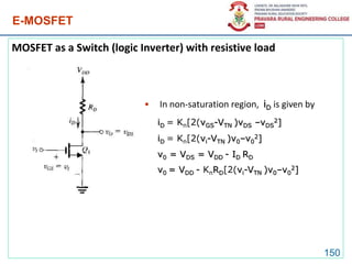 E-MOSFET
MOSFET as a Switch (logic Inverter) with resistive load
150
• In non-saturation region, iD is given by
iD = Kn[2(vGS-VTN )vDS –vDS
2]
iD = Kn[2(vi-VTN )v0–v0
2]
v0 = VDS = VDD - ID RD
v0 = VDD - KnRD[2(vi-VTN )v0–v0
2]
 