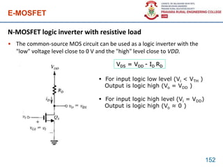 E-MOSFET
N-MOSFET logic inverter with resistive load
• The common-source MOS circuit can be used as a logic inverter with the
"low" voltage level close to 0 V and the "high" level close to VDD.
152
VDS = VDD - ID RD
 For input logic low level (Vi < VTH )
Output is logic high (Vo = VDD )
 For input logic high level (Vi = VDD)
Output is logic high (Vo ≈ 0 )
 