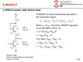E-MOSFET
153
n-MOS Inverter with Active load
•Active Load
•Active Load always in saturation
•Less chip area
A MOSFET as active load always operates in
the saturation region
When vi < VTHD , the driver MOSFET operates
in cut-off region and iD = 0.
 0 = KL(vDSL-VTNL )2
 vDSL-VTNL = 0
From figure vDSL = VDD - v0
 VDD - v0 - VTNL = 0
 VOH = v0 max = VDD - VTNL
 