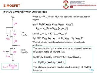 E-MOSFET
154
n-MOS Inverter with Active load
When vi = VDD, driver MOSFET operates in non-saturation
region
iDD = KD[2(vGSD-VTND )vDSD –vDSD
2]
iDD = KD[2(vi-VTND )v0–v0
2]
Since iDD = iDL = KL(vDSL-VTNL )2
KD[2(vi-VTND )v0–v0
2] = KL(VDD - v0 -VTNL )2
Which indicate that the relation between vi and vo is
nonlinear.
KD/KL=(W/L)D /(W/L)L
The conduction parameter can be expressed in terms
of aspect ratio of MOSFET as
KD=(k’D/2 )(W/L)D similarly KL=(k’L/2 )(W/L)L

The above equations can be used in design of NMOS
inverter
 