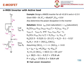 E-MOSFET
156
n-MOS Inverter with Active load
Example: Design a NMOS inverter for v0 =0.10 V and vi =2.5 V
Given VDD = 3V, k’n = 60uA/V2 ,VTN = 0.5V
Also determine the power dissipation in the inverter
Solution: Since iDD (non-saturation) = iDL(saturation)
KD[2(vGSD-VTND )vDSD–vDSD
2] = KL(vGSL -VTNL )2
vGSD=vi vDSD=v0 and vGSL=vDSL=VDD - v0
KD[2(vi-VTND )v0–v0
2] = KL(VDD - v0 -VTNL )2
KD[2(2.5 - 0.5)(0.1)– (0.1)2] = KL(3 – 0.1 – 0.5)2
KD/KL= 14.8 = (W/L)D /(W/L)L
Assuming (W/L)L = 1 => (W/L)D = 14.8
iD = iDD = iDL =KL(VDD - v0 -VTNL )2
KL=k’L/2 (W/L)L = 60/2 (1) =30 uA/V2
iD = 30(3 – 0.1 – 0.5 )2 = 172.8 uA
P = iDVDD = 172.8 x 3 = 518.4 uW
 High power dissipation
 