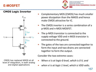 E-MOSFET
• Complementary MOS (CMOS) has much smaller
power dissipation than the NMOS and hence
make CMOS attractive for IC.
• The CMOS inverter is a series combination of a
p-MOS and n-MOS MOSFET.
• The p-MOS transistor is connected to the
supply voltage VDD and n-MOS transistor is
connected to the ground.
• The gates of the two are connected together to
form the input and two drains are connected
together to form the output.
Consider the two extreme cases:
• When vi is at logic-0 level, which is 0 V, and
• when vi is at logic-1 level, which is VDD volts.
157
CMOS Logic Inverter
CMOS has replaced NMOS at all
level of integration, in both analog
and digital applications
 